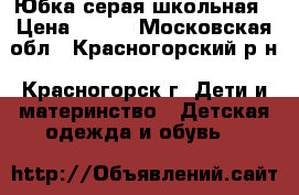 Юбка серая школьная › Цена ­ 300 - Московская обл., Красногорский р-н, Красногорск г. Дети и материнство » Детская одежда и обувь   